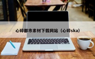 葫芦岛心碎都市素材下载网站（心碎ska）